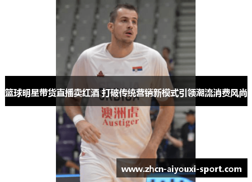 篮球明星带货直播卖红酒 打破传统营销新模式引领潮流消费风尚