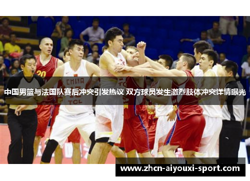 中国男篮与法国队赛后冲突引发热议 双方球员发生激烈肢体冲突详情曝光